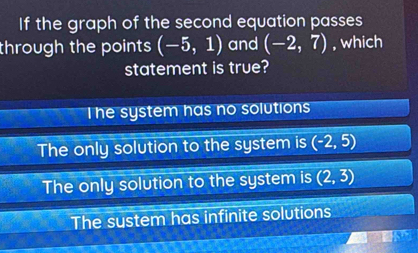 If the graph of the second equation passes
through the points (-5,1) and (-2,7) , which
statement is true?
I he system has no solutions
The only solution to the system is (-2,5)
The only solution to the system is (2,3)
The sustem has infinite solutions
5