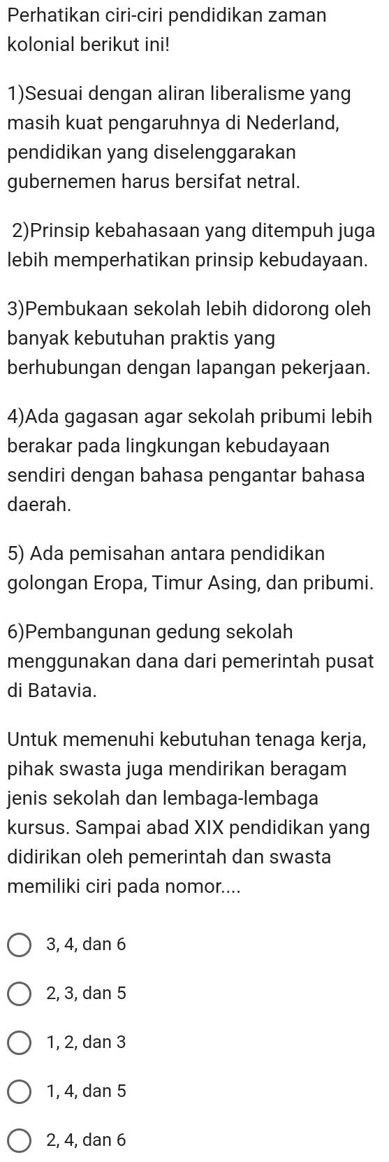 Perhatikan ciri-ciri pendidikan zaman
kolonial berikut ini!
1)Sesuai dengan aliran liberalisme yang
masih kuat pengaruhnya di Nederland,
pendidikan yang diselenggarakan
gubernemen harus bersifat netral.
2)Prinsip kebahasaan yang ditempuh juga
lebih memperhatikan prinsip kebudayaan.
3)Pembukaan sekolah lebih didorong oleh
banyak kebutuhan praktis yang
berhubungan dengan lapangan pekerjaan.
4)Ada gagasan agar sekolah pribumi lebih
berakar pada lingkungan kebudayaan
sendiri dengan bahasa pengantar bahasa
daerah.
5) Ada pemisahan antara pendidikan
golongan Eropa, Timur Asing, dan pribumi.
6)Pembangunan gedung sekolah
menggunakan dana dari pemerintah pusat
di Batavia.
Untuk memenuhi kebutuhan tenaga kerja,
pihak swasta juga mendirikan beragam
jenis sekolah dan lembaga-lembaga
kursus. Sampai abad XIX pendidikan yang
didirikan oleh pemerintah dan swasta
memiliki ciri pada nomor....
3, 4, dan 6
2, 3, dan 5
1, 2, dan 3
1, 4, dan 5
2, 4, dan 6