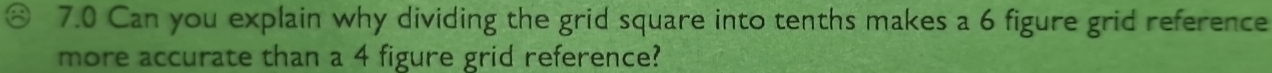 7.0 Can you explain why dividing the grid square into tenths makes a 6 figure grid reference 
more accurate than a 4 figure grid reference?