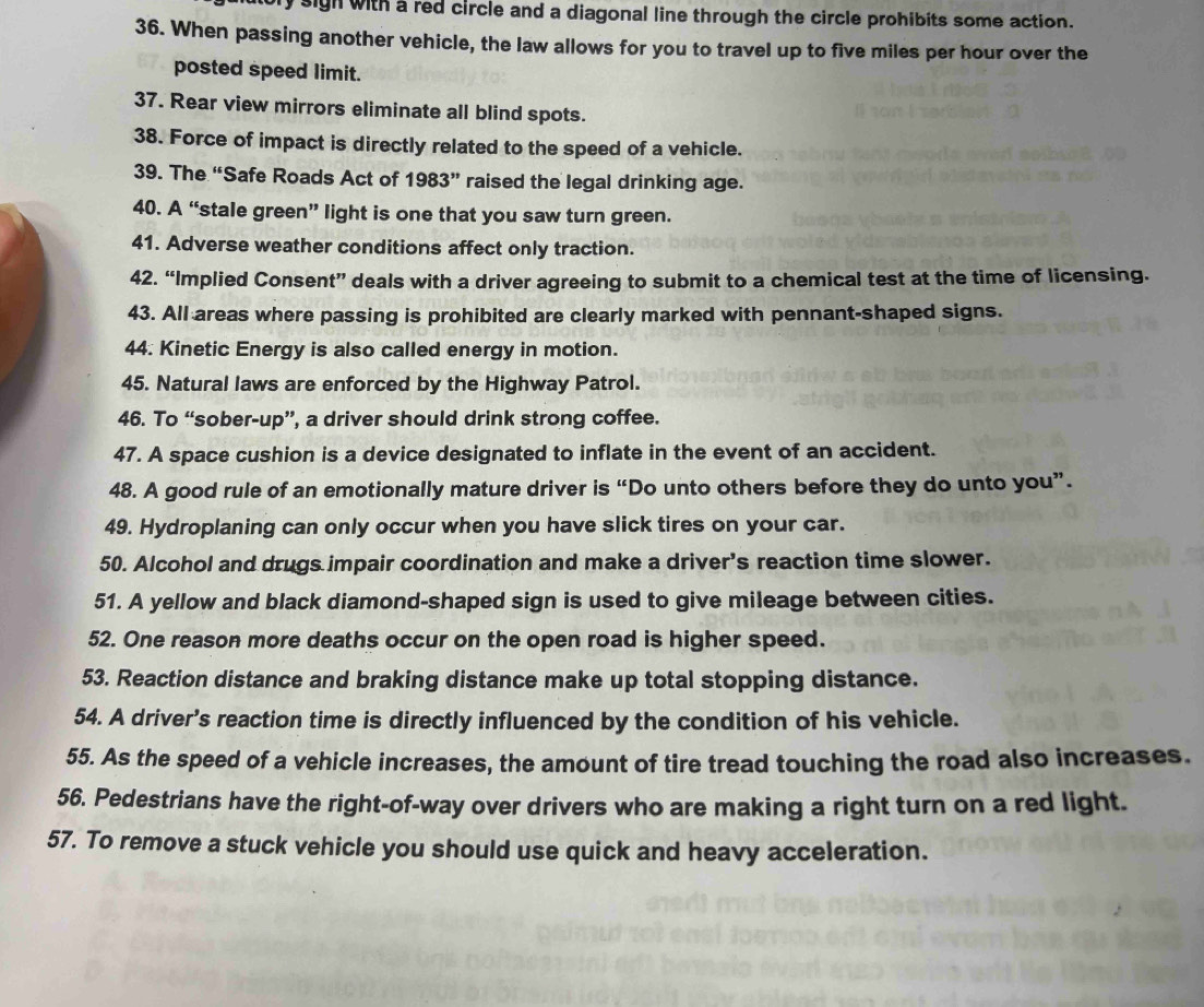 ly sigh with a red circle and a diagonal line through the circle prohibits some action. 
36. When passing another vehicle, the law allows for you to travel up to five miles per hour over the 
posted speed limit. 
37. Rear view mirrors eliminate all blind spots. 
38. Force of impact is directly related to the speed of a vehicle. 
39. The “Safe Roads Act of 1983 ” raised the legal drinking age. 
40. A “stale green” light is one that you saw turn green. 
41. Adverse weather conditions affect only traction. 
42. “Implied Consent” deals with a driver agreeing to submit to a chemical test at the time of licensing. 
43. All areas where passing is prohibited are clearly marked with pennant-shaped signs. 
44. Kinetic Energy is also called energy in motion. 
45. Natural laws are enforced by the Highway Patrol. 
46. To “sober-up”, a driver should drink strong coffee. 
47. A space cushion is a device designated to inflate in the event of an accident. 
48. A good rule of an emotionally mature driver is “Do unto others before they do unto you”. 
49. Hydroplaning can only occur when you have slick tires on your car. 
50. Alcohol and drugs impair coordination and make a driver's reaction time slower. 
51. A yellow and black diamond-shaped sign is used to give mileage between cities. 
52. One reason more deaths occur on the open road is higher speed. 
53. Reaction distance and braking distance make up total stopping distance. 
54. A driver’s reaction time is directly influenced by the condition of his vehicle. 
55. As the speed of a vehicle increases, the amount of tire tread touching the road also increases. 
56. Pedestrians have the right-of-way over drivers who are making a right turn on a red light. 
57. To remove a stuck vehicle you should use quick and heavy acceleration.