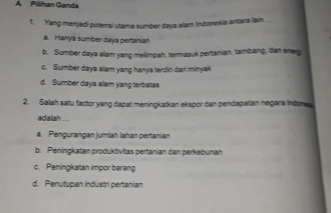 A Pílihan Ganda
1. Yang menjadi potensi utama sumber daya alam Indonesia antara lain ..
a. Hanya sumber daya pertanian
b. Sumber daya alam yang melimpah, termasuk pertanian, tambang, dan enep
c. Sumber daya alam yang hanya terdiri dari minyak
d. Sumber daya alam yang terbatas
2. Salah satu factor yang dapat meningkatkan ekspor dan pendapatan negara Indores
adalah ...
a. Pengurangan jumlah lahan pertanian
b. Peningkatan produktívitas pertanian dan perkebunan
c. Peningkatan impor barang
d. Penutupan industri pertanian