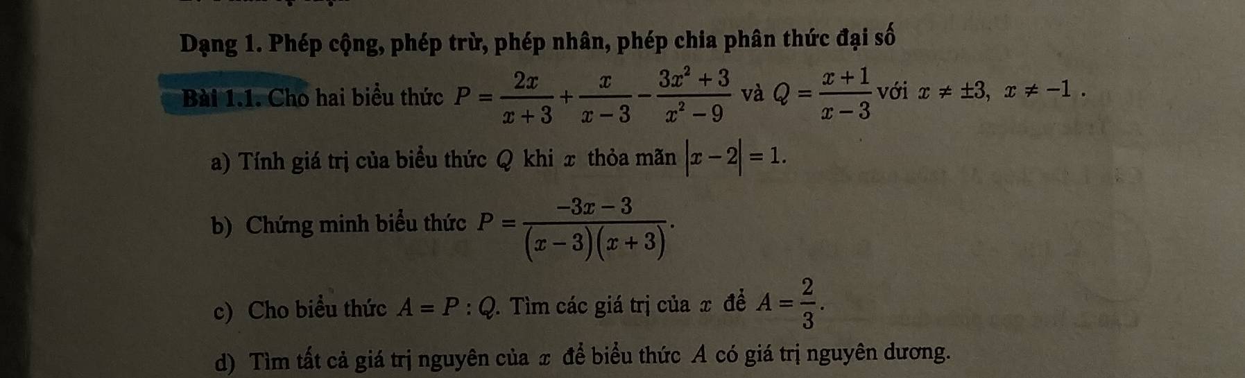 Dạng 1. Phép cộng, phép trừ, phép nhân, phép chia phân thức đại số 
Bài 1.1. Cho hai biểu thức P= 2x/x+3 + x/x-3 - (3x^2+3)/x^2-9  và Q= (x+1)/x-3  với x!= ± 3, x!= -1. 
a) Tính giá trị của biểu thức Q khi x thỏa mãn |x-2|=1. 
b) Chứng minh biểu thức P= (-3x-3)/(x-3)(x+3) . 
c) Cho biểu thức A=P:Q 1. Tìm các giá trị của x để A= 2/3 . 
d) Tìm tất cả giá trị nguyên của x để biểu thức A có giá trị nguyên dương.