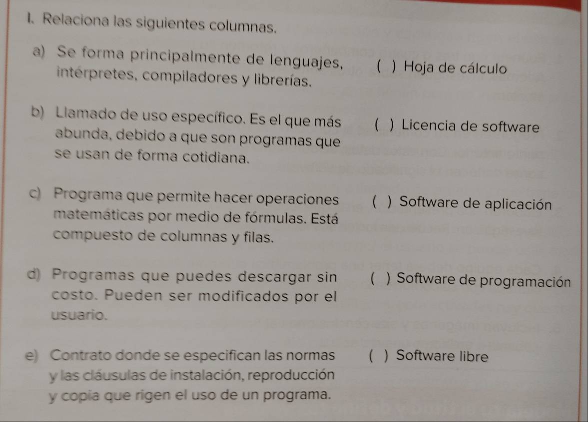 Relaciona las siguientes columnas.
a) Se forma principalmente de lenguajes, ( ) Hoja de cálculo
intérpretes, compiladores y librerías.
b) Llamado de uso específico. Es el que más ( ) Licencia de software
abunda, debido a que son programas que
se usan de forma cotidiana.
c) Programa que permite hacer operaciones  ) Software de aplicación
matemáticas por medio de fórmulas. Está
compuesto de columnas y filas.
d) Programas que puedes descargar sin  ) Software de programación
costo. Pueden ser modificados por el
usuario.
e) Contrato donde se especifican las normas  ) Software libre
y las cláusulas de instalación, reproducción
y copia que rigen el uso de un programa.