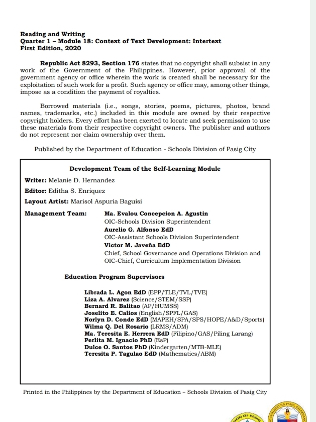 Reading and Writing
Quarter 1 - Module 18: Context of Text Development: Intertext
First Edition, 2020
Republic Act 8293, Section 176 states that no copyright shall subsist in any
work of the Government of the Philippines. However, prior approval of the
government agency or office wherein the work is created shall be necessary for the
exploitation of such work for a profit. Such agency or office may, among other things,
impose as a condition the payment of royalties.
Borrowed materials (i.e., songs, stories, poems, pictures, photos, brand
names, trademarks, etc.) included in this module are owned by their respective
copyright holders. Every effort has been exerted to locate and seek permission to use
these materials from their respective copyright owners. The publisher and authors
do not represent nor claim ownership over them.
Published by the Department of Education - Schools Division of Pasig City
Development Team of the Self-Learning Module
Writer: Melanie D. Hernandez
Editor: Editha S. Enriquez
Layout Artist: Marisol Aspuria Baguisi
Management Team: Ma. Evalou Concepcion A. Agustin
OIC-Schools Division Superintendent
Aurelio G. Alfonso EdD
OIC-Assistant Schools Division Superintendent
Victor M. Javeña EdD
Chief, School Governance and Operations Division and
OIC-Chief, Curriculum Implementation Division
Education Program Supervisors
Librada L. Agon EdD (EPP/TLE/TVL/TVE)
Liza A. Alvarez (Science/STEM/SSP)
Bernard R. Balitao (AP/HUMSS)
Joselito E. Calios (English/SPFL/GAS)
Norlyn D. Conde EdD (MAPEH/SPA/SPS/HOPE/A&D/Sports)
Wilma Q. Del Rosario (LRMS/ADM)
Ma. Teresita E. Herrera EdD (Filipino/GAS/Piling Larang)
Perlita M. Ignacio PhD (EsP)
Dulce O. Santos PhD (Kindergarten/MTB-MLE)
Teresita P. Tagulao EdD (Mathematics/ABM)
Printed in the Philippines by the Department of Education = Schools Division of Pasig City