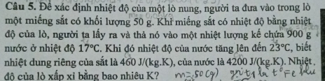 Đề xác định nhiệt độ của một lò nung, người ta đưa vào trong lò 
một miếng sắt có khối lượng 50 g. Khỉ miếng sắt có nhiệt độ bằng nhiệt 
độ của lò, người ta lấy ra và thả nó vào một nhiệt lượng kế chứa 900 g
nước ở nhiệt độ 17°C. Khi đó nhiệt độ của nước tăng lên đến 23°C , biết 
nhiệt dung riêng của sắt là 460 J/(kg.K), của nước là 4200 J/(kg.K). Nhiệt , 
đô của lò xấp xỉ bằng bao nhiêu K?