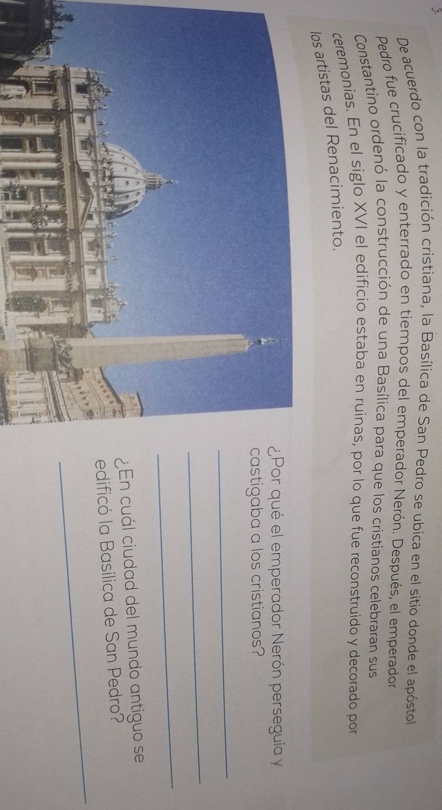 De acuerdo con la tradición cristiana, la Basílica de San Pedro se ubica en el sitio donde el apóstol 
Pedro fue crucificado y enterrado en tiempos del emperador Nerón. Después, el emperador 
Constantino ordenó la construcción de una Basílica para que los cristianos celebraran sus 
ceremonias. En el siglo XVI el edificio estaba en ruinas, por lo que fue reconstruido y decorado por 
los artistas del Renacimiento. 
r qué el emperador Nerón perseguía y 
tigaba a los cristianos? 
_ 
_ 
_ 
n cuál ciudad del mundo antiguo se 
_ 
dificó la Basílica de San Pedro?