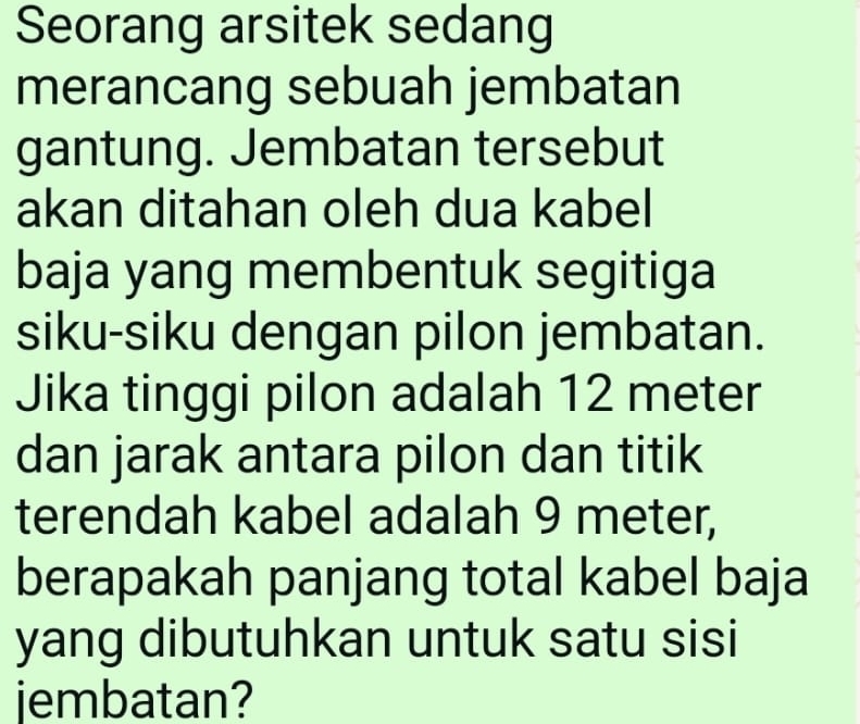 Seorang arsitek sedang 
merancang sebuah jembatan 
gantung. Jembatan tersebut 
akan ditahan oleh dua kabel 
baja yang membentuk segitiga 
siku-siku dengan pilon jembatan. 
Jika tinggi pilon adalah 12 meter
dan jarak antara pilon dan titik 
terendah kabel adalah 9 meter, 
berapakah panjang total kabel baja 
yang dibutuhkan untuk satu sisi 
jembatan?