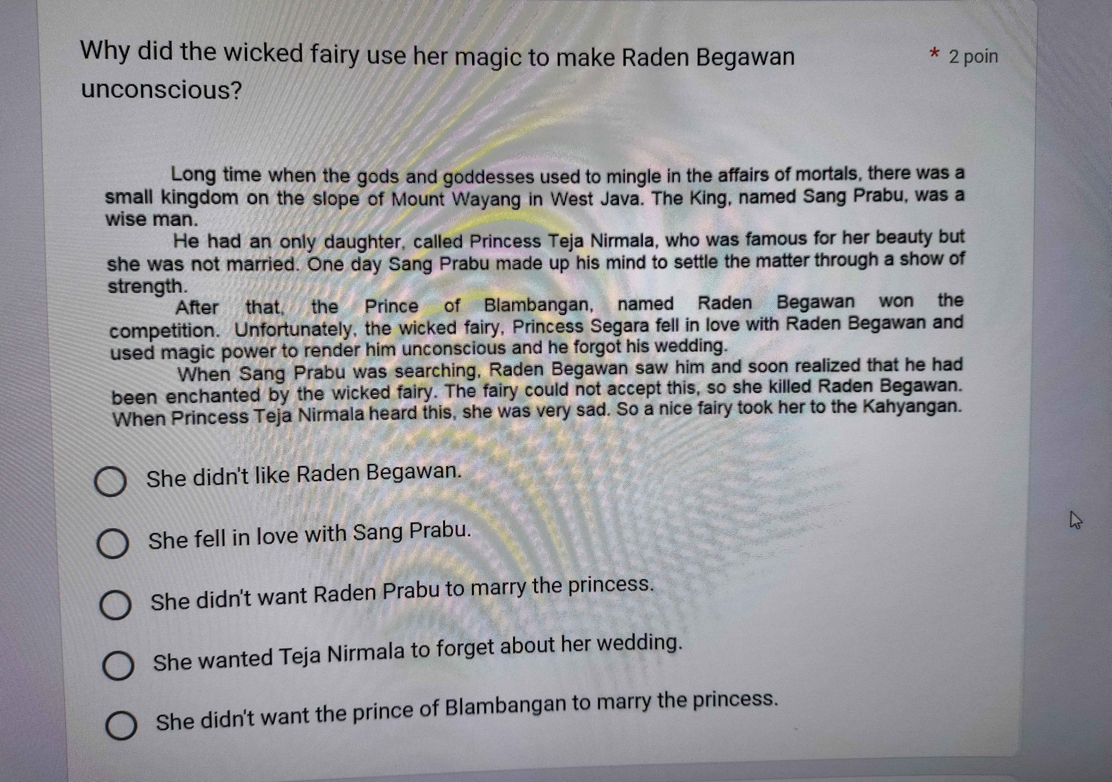 Why did the wicked fairy use her magic to make Raden Begawan 2 poin
unconscious?
Long time when the gods and goddesses used to mingle in the affairs of mortals, there was a
small kingdom on the slope of Mount Wayang in West Java. The King, named Sang Prabu, was a
wise man.
He had an only daughter, called Princess Teja Nirmala, who was famous for her beauty but
she was not married. One day Sang Prabu made up his mind to settle the matter through a show of
strength.
After that, the Prince of Blambangan, named Raden Begawan won the
competition. Unfortunately, the wicked fairy, Princess Segara fell in love with Raden Begawan and
used magic power to render him unconscious and he forgot his wedding.
When Sang Prabu was searching, Raden Begawan saw him and soon realized that he had
been enchanted by the wicked fairy. The fairy could not accept this, so she killed Raden Begawan.
When Princess Teja Nirmala heard this, she was very sad. So a nice fairy took her to the Kahyangan.
She didn't like Raden Begawan.
She fell in love with Sang Prabu.
She didn't want Raden Prabu to marry the princess.
She wanted Teja Nirmala to forget about her wedding.
She didn't want the prince of Blambangan to marry the princess.