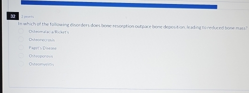 32 2 points
In which of the following disorders does bone resorption outpace bone deposition, leading to reduced bone mass?
Osteomalacia/Ricket's
Osteonecrosis
Paget's Disease
Osteaparasis
Osteamvelitis