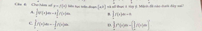 a
Câu 4: Cho hàm số y=f(x) liên tục trên đoạn [a;b] và số thực k tùy ý. Mệnh đề nào dưới đây sai?
A. ∈tlimits _a^(bkf(x)dx=k∈tlimits _a^bf(x)dx
B. ∈tlimits _a^af(x)dx=0.
C. ∈tlimits _a^bf(x)dx=-∈tlimits _b^af(x)dx. ∈tlimits _a^bf^2)(x)dx=(∈tlimits _a^(bf(x)dx)^2). 
D.