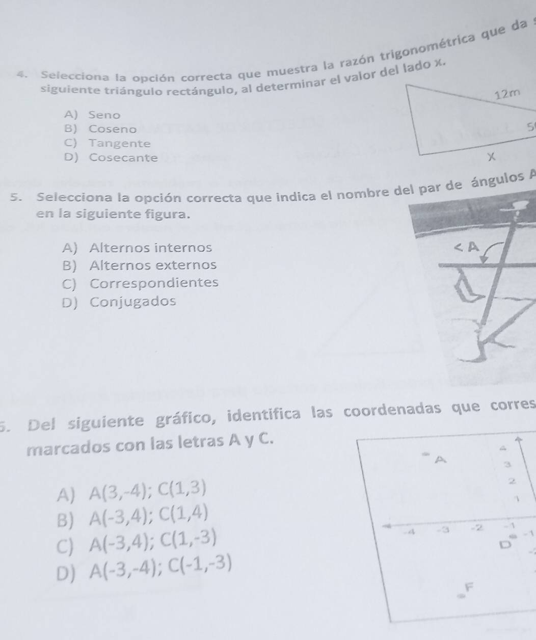 Selecciona la opción correcta que muestra la razón trigonométrica que da
siguiente triángulo rectángulo, al determinar el valor del lado x.
A) Seno
B) Coseno
C) Tangente
D) Cosecante 
5. Selecciona la opción correcta que indica el nombre del par de ángulos A
en la siguiente figura.
A) Alternos internos ∠ A
B) Alternos externos
C) Correspondientes
D) Conjugados
5. Del siguiente gráfico, identifica las coordenadas que corres
marcados con las letras A y C.
A) A(3,-4); C(1,3)
B) A(-3,4); C(1,4)
C) A(-3,4); C(1,-3)
- 1
D) A(-3,-4); C(-1,-3)