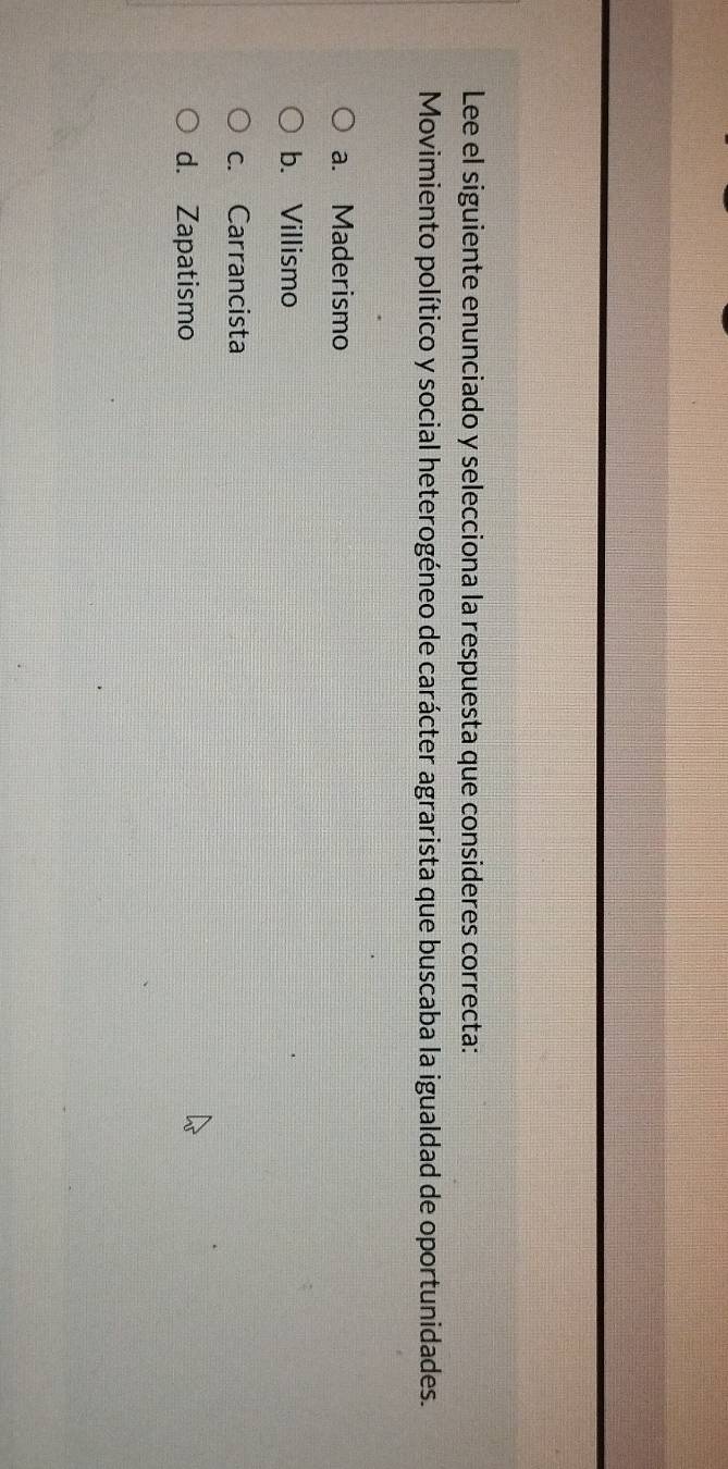 Lee el siguiente enunciado y selecciona la respuesta que consideres correcta:
Movimiento político y social heterogéneo de carácter agrarista que buscaba la igualdad de oportunidades.
a. Maderismo
b. Villismo
c. Carrancista
d. Zapatismo