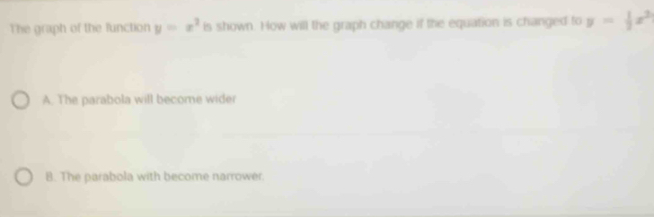 The graph of the function y=x^2 is shown. How will the graph change if the equation is changed to y= 1/2 x^2
A. The parabola will become wider
8. The parabola with become narrower.