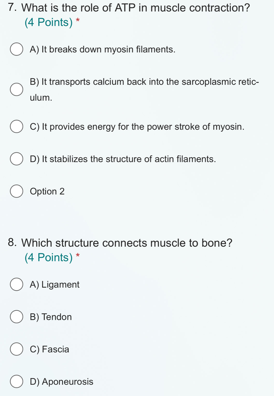 What is the role of ATP in muscle contraction?
(4 Points) *
A) It breaks down myosin filaments.
B) It transports calcium back into the sarcoplasmic retic-
ulum.
C) It provides energy for the power stroke of myosin.
D) It stabilizes the structure of actin filaments.
Option 2
8. Which structure connects muscle to bone?
(4 Points) *
A) Ligament
B) Tendon
C) Fascia
D) Aponeurosis