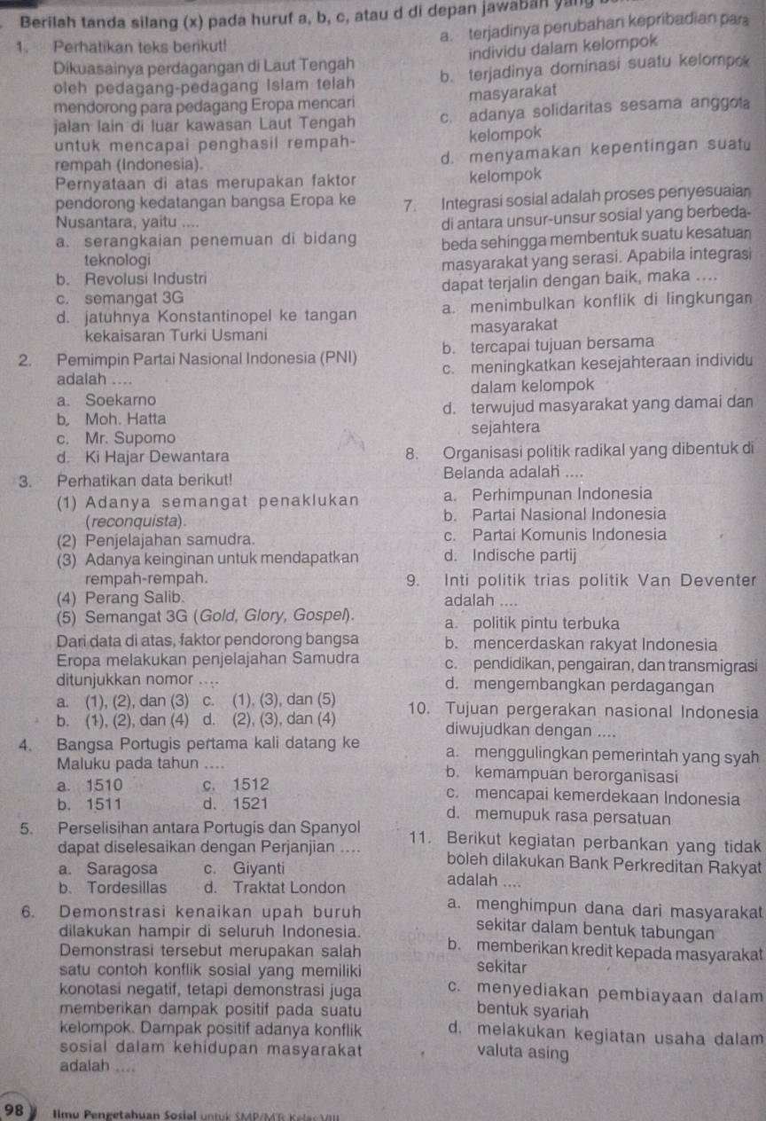 Berilah tanda silang (x) pada huruf a, b, c, atau d di depan jawabah yang
a. terjadinya perubahan kepribadian par
1. Perhatikan teks berikut!
individu dalam kelompok
Dikuasainya perdagangan di Laut Tengah
oleh pedagang-pedagang Islam telah b. terjadinya dominasi suatu kelompo
mendorong para pedagang Eropa mencari masyarakat
jalan lain di luar kawasan Laut Tengah c. adanya solidaritas sesama anggota
untuk mencapai penghasil rempah- kelompok
rempah (Indonesia). d. menyamakan kepentingan suatu
Pernyataan di atas merupakan faktor kelompok
pendorong kedatangan bangsa Eropa ke 7. Integrasi sosial adalah proses penyesuaian
Nusantara, yaitu ....
di antara unsur-unsur sosial yang berbeda-
a. serangkaian penemuan di bidang beda sehingga membentuk suatu kesatuan
teknologi
b. Revolusi Industri masyarakat yang serasi. Apabila integrasi
c. semangat 3G dapat terjalin dengan baik, maka ....
d. jatuhnya Konstantinopel ke tangan a. menimbulkan konflik di lingkungan
kekaisaran Turki Usmani masyarakat
b. tercapai tujuan bersama
2. Pemimpin Partai Nasional Indonesia (PNI) c. meningkatkan kesejahteraan individu
adalah ....
a. Soekarno dalam kelompok
b Moh. Hatta d. terwujud masyarakat yang damai dan
c. Mr. Supomo sejahtera
d. Ki Hajar Dewantara 8. Organisasi politik radikal yang dibentuk di
3. Perhatikan data berikut! Belanda adalah ....
(1) Adanya semangat penaklukan a. Perhimpunan Indonesia
(reconquista). b. Partai Nasional Indonesia
(2) Penjelajahan samudra. c. Partai Komunis Indonesia
(3) Adanya keinginan untuk mendapatkan d. Indische partij
rempah-rempah. 9. Inti politik trias politik Van Deventer
(4) Perang Salib. adalah ....
(5) Semangat 3G (Gold, Glory, Gospel). a. politik pintu terbuka
Dari data di atas, faktor pendorong bangsa b. mencerdaskan rakyat Indonesia
Eropa melakukan penjelajahan Samudra c. pendidikan, pengairan, dan transmigrasi
ditunjukkan nomor .... d. mengembangkan perdagangan
a. (1), (2), dan (3) c. (1), (3), dan (5) 10. Tujuan pergerakan nasional Indonesia
b. (1), (2), dan (4) d. (2), (3), dan (4) diwujudkan dengan ....
4. Bangsa Portugis pertama kali datang ke a. menggulingkan pemerintah yang syah
Maluku pada tahun .... b. kemampuan berorganisasi
a. 1510 c. 1512 c. mencapai kemerdekaan Indonesia
b. 1511 d. 1521 d. memupuk rasa persatuan
5. Perselisihan antara Portugis dan Spanyol 11. Berikut kegiatan perbankan yang tidak
dapat diselesaikan dengan Perjanjian .... boleh dilakukan Bank Perkreditan Rakyat
a. Saragosa c. Giyanti
b. Tordesillas d. Traktat London
adalah ....
a. menghimpun dana dari masyarakat
6. Demonstrasi kenaikan upah buruh sekitar dalam bentuk tabungan
dilakukan hampir di seluruh Indonesia.
Demonstrasi tersebut merupakan salah b. memberikan kredit kepada masyarakat
satu contoh konflik sosial yang memiliki
sekitar
konotasi negatif, tetapi demonstrasi juga c. menyediakan pembiayaan dalam
memberikan dampak positif pada suatu bentuk syariah
kelompok. Dampak positif adanya konflik d. melakukan kegiatan usaha dalam
sosial dalam kehidupan masyarakat
valuta asing
adalah ....
98   llmu Pengetahuan Sosial untuk SMP/MT K elac VIII