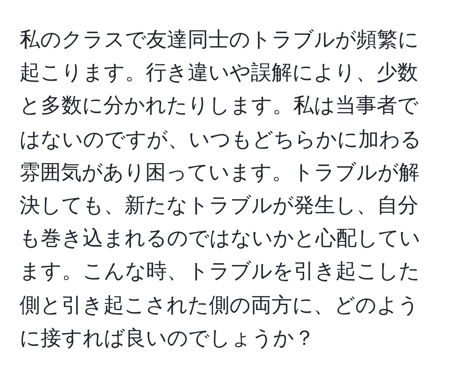 私のクラスで友達同士のトラブルが頻繁に起こります。行き違いや誤解により、少数と多数に分かれたりします。私は当事者ではないのですが、いつもどちらかに加わる雰囲気があり困っています。トラブルが解決しても、新たなトラブルが発生し、自分も巻き込まれるのではないかと心配しています。こんな時、トラブルを引き起こした側と引き起こされた側の両方に、どのように接すれば良いのでしょうか？