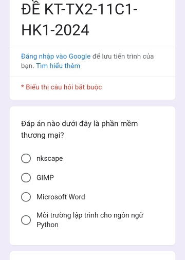 ĐẾ KT-TX2-11C1-
HK1-2024
Đăng nhập vào Google để lưu tiến trình của
bạn. Tìm hiểu thêm
* Biểu thị câu hỏi bắt buộc
Đáp án nào dưới đây là phần mềm
thương mại?
nkscape
GIMP
Microsoft Word
Môi trường lập trình cho ngôn ngữ
Python