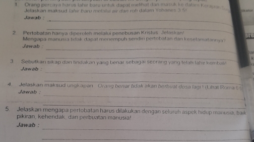 Orang percaya harus lahir baru untuk dapat melihat dan masuk ke dalam Kerajan 
Jelaskan maksud Jahır baru melaluí air dan roh dalam Yohanes 3 51
_ 
Jawab : 
_ 
2. Pertobatan hanva diperoleh melałui penebusan Kristus. Jelaskan! 
Mengapa manusia tidak dapat menempuh sendiri pertobatan dan keselamatannya? 
_ 
Jawab 
a 
_ 
3 Sebutkan sikap dan tindakan yang benar sebagai seorang yang telah lahir kembali 
_ 
Jawab : 
_ 
4. Jelaskan maksud ungkapan Orang benar tidak akan berbuat dosa lagi ! (Lihat Roma 6 
_ 
Jawab : 
_ 
5. Jelaskan mengapa pertobatan harus dilakukan dengan seluruh aspek hidup manusia, baik 
pikiran, kehendak, dan perbuatan manusia! 
_ 
Jawab : 
_