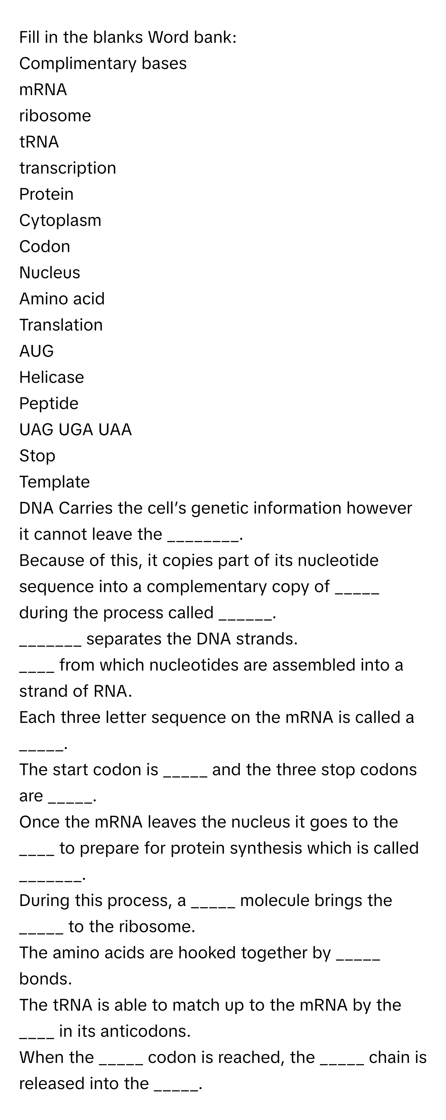 Fill in the blanks   Word bank:
Complimentary bases
mRNA
ribosome
tRNA
transcription 
Protein
Cytoplasm 
Codon
Nucleus
Amino acid
Translation 
AUG
Helicase
Peptide 
UAG UGA UAA
Stop 
Template
DNA Carries the cell’s genetic information however it cannot leave the ________.
Because of this, it copies part of its nucleotide sequence into a complementary copy of _____ during the process called ______.
_______ separates the DNA strands.
____ from which nucleotides are assembled into a strand of RNA.
Each three letter sequence on the mRNA is called a _____.
The start codon is _____ and the three stop codons are _____. 
Once the mRNA leaves the nucleus it goes to the ____ to prepare for protein synthesis which is called _______.
During this process, a _____ molecule brings the _____ to the ribosome.
The amino acids are hooked together by _____ bonds. 
The tRNA is able to match up to the mRNA by the ____ in its anticodons.
When the _____ codon is reached, the _____ chain is released into the _____.