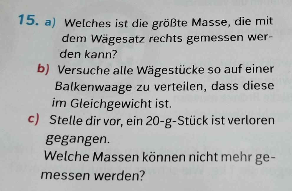 Welches ist die größte Masse, die mit 
dem Wägesatz rechts gemessen wer- 
den kann? 
b) Versuche alle Wägestücke so auf einer 
Balkenwaage zu verteilen, dass diese 
im Gleichgewicht ist. 
c) Stelle dir vor, ein 20-g -Stück ist verloren 
gegangen. 
Welche Massen können nicht mehr ge- 
messen werden?