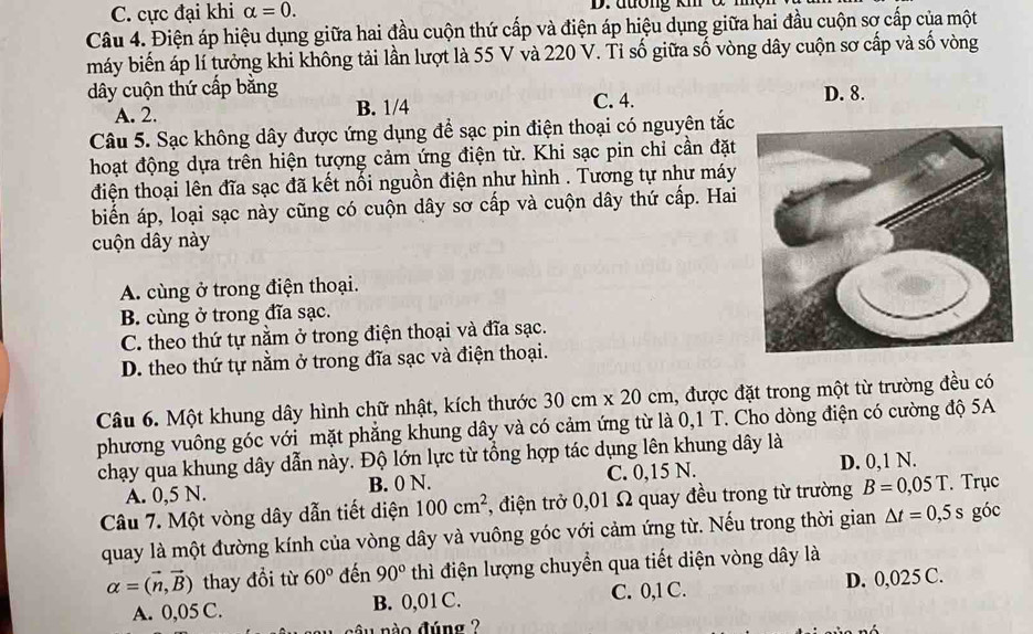 C. cực đại khi alpha =0. D.đương km ở
Câu 4. Điện áp hiệu dụng giữa hai đầu cuộn thứ cấp và điện áp hiệu dụng giữa hai đầu cuộn sơ cấp của một
máy biến áp lí tưởng khi không tải lần lượt là 55 V và 220 V. Tỉ số giữa số vòng dây cuộn sơ cấp và số vòng
dây cuộn thứ cấp bằng C. 4. D. 8.
A. 2. B. 1/4
Câu 5. Sạc không dây được ứng dụng để sạc pin điện thoại có nguyên tắc
hoạt động dựa trên hiện tượng cảm ứng điện từ. Khi sạc pin chỉ cần đặt
điện thoại lên đĩa sạc đã kết nổi nguồn điện như hình . Tương tự như máy
biến áp, loại sạc này cũng có cuộn dây sơ cấp và cuộn dây thứ cấp. Hai
cuộn dây này
A. cùng ở trong điện thoại.
B. cùng ở trong đĩa sạc.
C. theo thứ tự nằm ở trong điện thoại và đĩa sạc.
D. theo thứ tự nằm ở trong đĩa sạc và điện thoại.
Câu 6. Một khung dây hình chữ nhật, kích thước 30cm* 20cm 1, được đặt trong một từ trường đều có
phương vuông góc với mặt phẳng khung dây và có cảm ứng từ là 0,1 T. Cho dòng điện có cường độ 5A
chạy qua khung dây dẫn này. Độ lớn lực từ tổng hợp tác dụng lên khung dây là
A. 0,5 N. B. 0 N. C. 0,15 N. D. 0,1 N.
Câu 7. Một vòng dây dẫn tiết diện 100cm^2 , điện trở 0,01 Ω quay đều trong từ trường B=0,05T Trục
quay là một đường kính của vòng dây và vuông góc với cảm ứng từ. Nếu trong thời gian △ t=0,5s góc
alpha =(vector n,vector B) thay đổi từ 60° đến 90° thì điện lượng chuyển qua tiết diện vòng dây là
A. 0,05 C. B. 0,01 C. C. 0,1 C. D. 0,025 C.
nào đúng ?