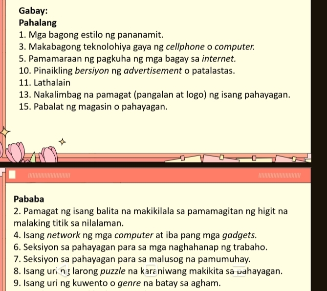 Gabay: 
Pahalang 
1. Mga bagong estilo ng pananamit. 
3. Makabagong teknolohiya gaya ng cellphone o computer. 
5. Pamamaraan ng pagkuha ng mga bagay sa internet. 
10. Pinaikling bersiyon ng advertisement o patalastas. 
11. Lathalain 
13. Nakalimbag na pamagat (pangalan at logo) ng isang pahayagan. 
15. Pabalat ng magasin o pahayagan. 
..!!!.................. 
Pababa 
2. Pamagat ng isang balita na makikilala sa pamamagitan ng higit na 
malaking titik sa nilalaman. 
4. Isang network ng mga computer at iba pang mga gadgets. 
6. Seksiyon sa pahayagan para sa mga naghahanap ng trabaho. 
7. Seksiyon sa pahayagan para sa malusog na pamumuhay. 
8. Isang uring larong puzzle na karaniwang makikita sa bahayagan. 
9. Isang uri ng kuwento o genre na batay sa agham.