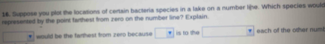 Suppose you plot the locations of certain bacteria species in a lake on a number line. Which species would
represented by the point farthest from zero on the number line? Explain.
frac 1/2 would be the farthest from zero because □ is to the □ each of the other numb