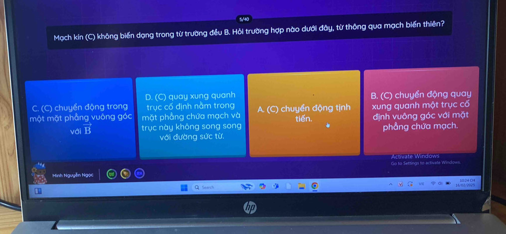 5/40
Mạch kín (C) không biến dạng trong từ trường đều B. Hỏi trường hợp nào dưới đây, ti 7 thông qua mạch biến thiên?
D. (C) quay xung quanh
C. (C) chuyển động trong trục cố định nằm trong B. (C) chuyển động quay
một mặt phẳng vuông góc mặt phẳng chứa mạch và A. (C) chuyển động tịnh tiến. xung quanh một trục cố
định vuông góc với mặt
với vector B trục này không song song phẳng chứa mạch.
với đường sức từ.
Activate Windows
Go to Settings to activate Windows.
Minh Nguyễn Ngọc
Search 16/02/2025 10:24 CH