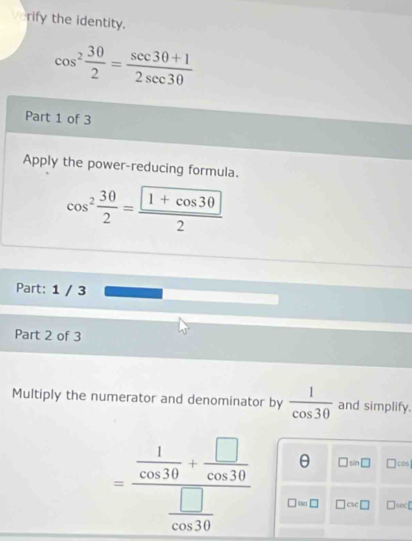 Verify the identity.
cos^2 30/2 = (sec 30+1)/2sec 30 
Part 1 of 3 
Apply the power-reducing formula.
cos^2 30/2 =frac  1+cos 302
Part: 1 / 3 
Part 2 of 3 
Multiply the numerator and denominator by  1/cos 30  and simplify.
=frac  1/cos 30 + □ /cos 30  □ /cos 30  θ □ sin □ □ cos
tan □ □ csc □ □ sec □