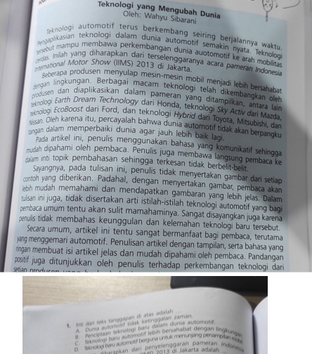 Teknologi yang Mengubah Dunia
Oleh: Wahyu Sibarani
Teknologi automotif terus berkembang seiring berjalannya waktu
gaplikasian teknologi dalam dunia automotif semakin nyata. Teknologi
esebut mampu membawa perkembangan dunia auotomotif ke arah mobilitas
cerdas. Inilah yang diharapkan dari terselenggaranya acara pameran Indonesia
nternational Motor Show (IIMS) 2013 di Jakarta.
Beberapa produsen menyulap mesin-mesin mobil menjadi lebih bersaḥabat
dengan lingkungan, Berbagāi macam teknologi telah dikembangkan o
produsen dan diaplikasikan dalam pameran yang ditampilkan, antara lain
temologi Earth Dream Technology dari Honda, teknologi Sky Activ dari Mazda
eknologi Ecoßoost dari Ford, dan teknologi Hybrid dari Toyota, Mitsubishi, da
Nissan. Oleh karena itu, percayalah bahwa dunia automotif tidak akan berpangk.
ingan dalam memperbaiki dunia agar jauh lebih baik lagi 
Pada artikel ini, penulis menggunakan bahasa yang komunikatif sehingga
mudah dipahami oleh pembaca. Penulis juga membawa langsung pembaca ke
dalam inti topik pembahasan sehingga terkesan tidak berbelit-belit .
Sayangnya, pada tulisan ini, penulis tidak menyertakan gambar dari setiap
conton yang diberikan. Padahal, dengan menyertakan gambar, pembaca akan
iebih mudah memahami dan mendapatkan gambaran yang lebih jelas. Dalam
tulsan ini juga, tidak disertakan arti istilah-istilah teknologi automotif yang bagi
pembaca umum tentu akan sulit mamahaminya. Sangat disayangkan juga karena
penullis tidak membahas keunggulan dan kelemahan teknologi baru tersebut.
Secara umum, artikel ini tentu sangat bermanfaat bagi pembaca, terutama
jang menggemari automotif. Penulisan artikel dengan tampilan, serta bahasa yang
ringan membuat isi artikel jelas dan mudah dipahami oleh pembaca. Pandangan
positif juga ditunjukkan oleh penulis terhadap perkembangan teknologi dari
1. Inti dani teks tanygapan di atas adalah
A. Duma automošif tidak ketirggalan zaran
B. Fenciplaan teknologi baru dalam dunía autorota
teksologi bary automotif lebih bersahabat dengan lingkung
B Smobol baty automouf berguna unituk menunjang penamp an may
eankan dari Penyelenggaran pameran Índrne
I  2013 di Jakarta adalah
