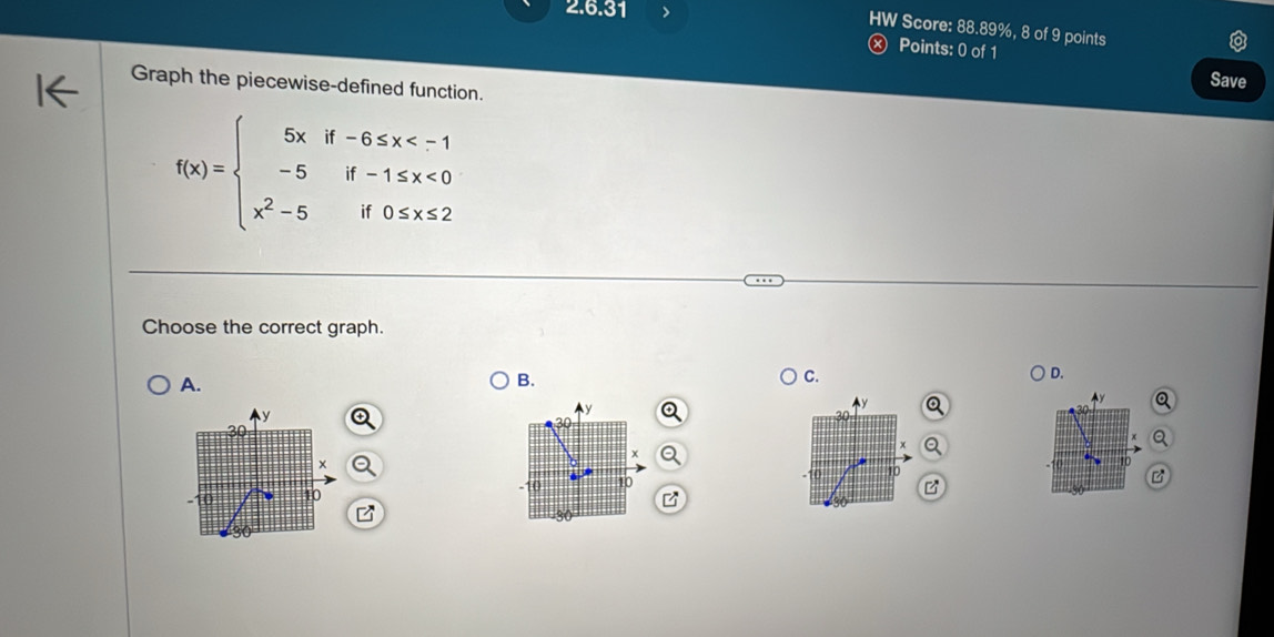 HW Score: 88.89%, 8 of 9 points 
Ⓧ Points: 0 of 1 
Save 
Graph the piecewise-defined function.
f(x)=beginarrayl 5xif-6≤ x <0 x^2-5if0≤ x≤ 2endarray.
Choose the correct graph. 
A. 
B. 
C. 
D.
y
y a 
Ay
30
x
*
x
10 10 10
10
B 
B