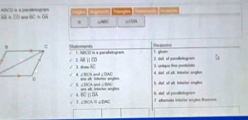 ABCD is a parallelogram. Angles Segments Triangles satements Reasorts
overline AB≌ overline CD and overline BC overline OA
△ABC △CDA
Statements Reasons 
1. ABCD is a parallelogram 1. given 
√ 2 overline AB||overline CD 2. def. of parallologram 
3. a=overline AC 3. unique line postulate 
4. ∠ BCA
arealt interior angles and ∠ DAC 4. def. of alt. interior angles 
and ∠ BAC 5. def, of alt. interior angles 
√ 5. ∠ DCA. interior angles 
areale 
√ 6. overline BCparallel overline DA 6. def. of parallelogram 
√ 7. ∠ BCA≌ ∠ DAC 7. alternate interior angles theorem