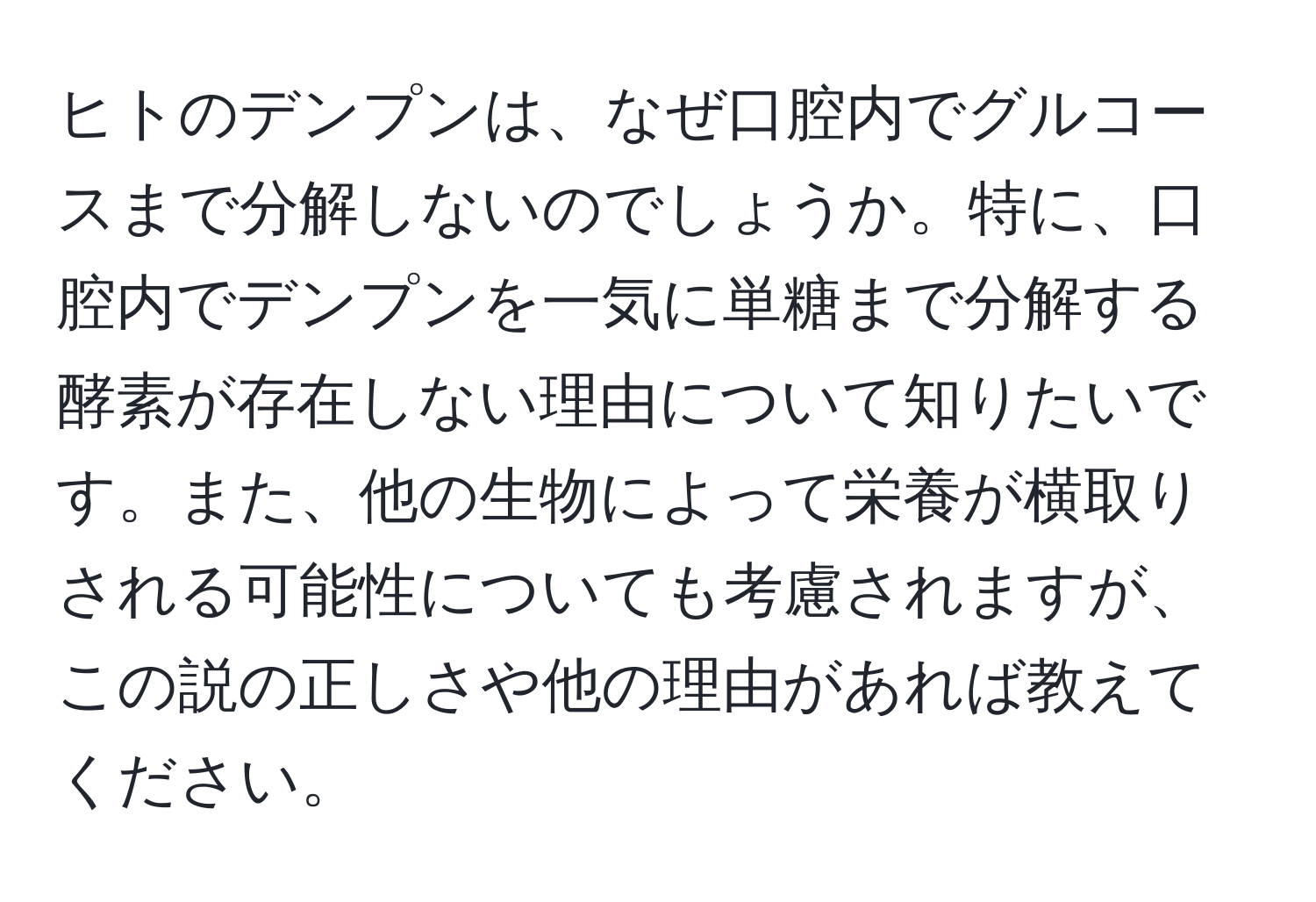 ヒトのデンプンは、なぜ口腔内でグルコースまで分解しないのでしょうか。特に、口腔内でデンプンを一気に単糖まで分解する酵素が存在しない理由について知りたいです。また、他の生物によって栄養が横取りされる可能性についても考慮されますが、この説の正しさや他の理由があれば教えてください。