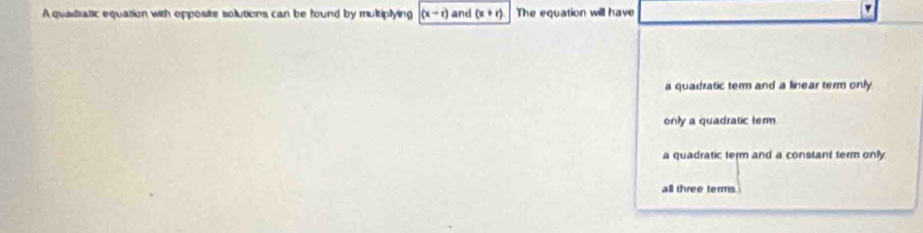 A quastratic equation with opposite solutions can be found by multiplying (x-r) and (x+r) The equation will have
a quadratic term and a linear term only.
only a quadratic term
a quadratic term and a constant term only
all three terms