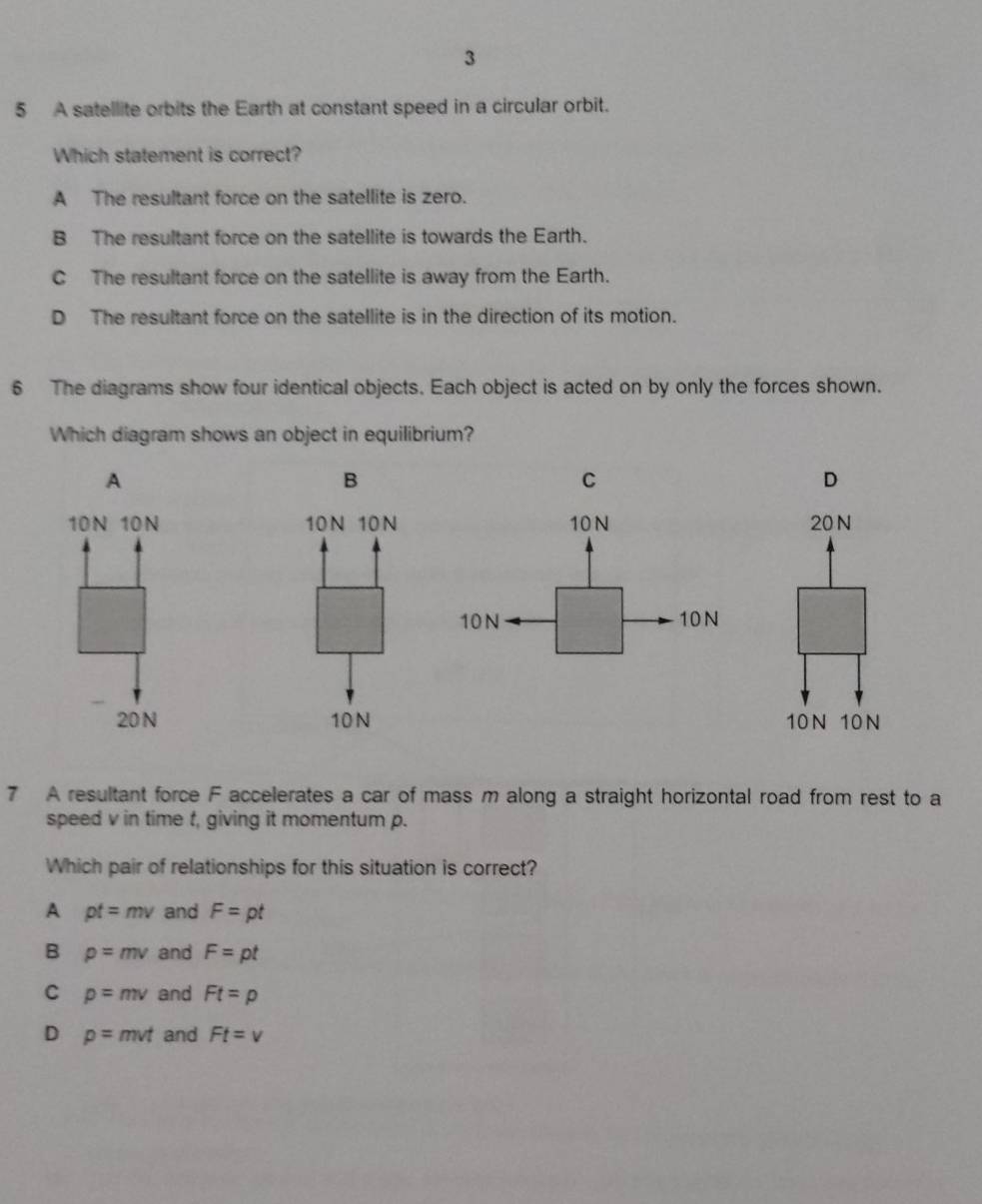 3
5 A satellite orbits the Earth at constant speed in a circular orbit.
Which statement is correct?
A The resultant force on the satellite is zero.
B The resultant force on the satellite is towards the Earth.
C The resultant force on the satellite is away from the Earth.
D The resultant force on the satellite is in the direction of its motion.
6 The diagrams show four identical objects. Each object is acted on by only the forces shown.
Which diagram shows an object in equilibrium?
A
B
C
D
10N 10N 10N 10N20N
20 N 10N 10N 10N
7 A resultant force F accelerates a car of mass m along a straight horizontal road from rest to a
speed v in time t, giving it momentum p.
Which pair of relationships for this situation is correct?
A pt=mv and F=pt
B p=mv and F=pt
C p=mv and Ft=p
D p=mvt and Ft=v