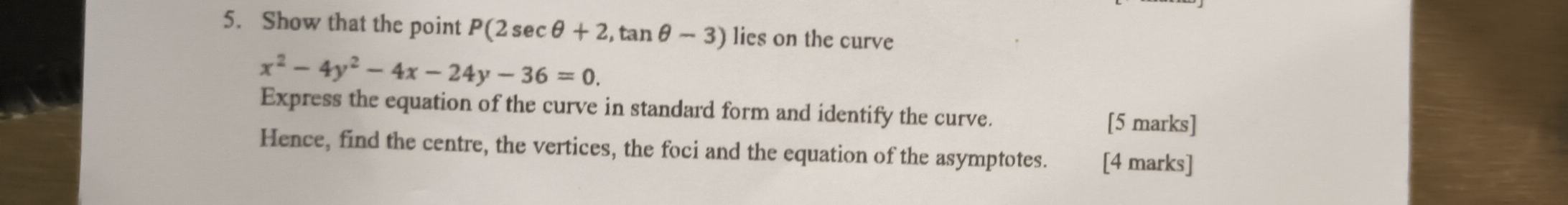 Show that the point P(2sec θ +2,tan θ -3) lies on the curve
x^2-4y^2-4x-24y-36=0. 
Express the equation of the curve in standard form and identify the curve. 
[5 marks] 
Hence, find the centre, the vertices, the foci and the equation of the asymptotes. [4 marks]