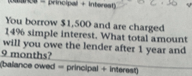 (palancs = principal + interest) 
You borrow $1,500 and are charged
14% simple interest. What total amount 
will you owe the lender after 1 year and
9 months? 
(balance owed = principal + interest)