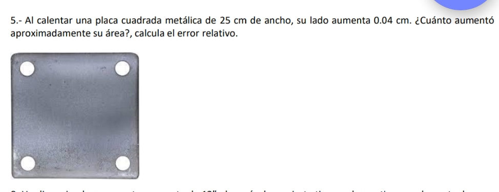 5.- Al calentar una placa cuadrada metálica de 25 cm de ancho, su lado aumenta 0.04 cm. ¿Cuánto aumentó 
aproximadamente su área?, calcula el error relativo.