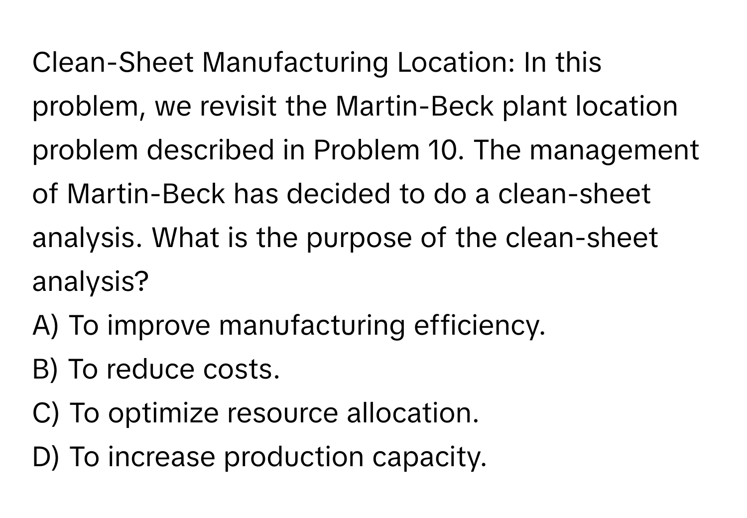 Clean-Sheet Manufacturing Location: In this problem, we revisit the Martin-Beck plant location problem described in Problem 10. The management of Martin-Beck has decided to do a clean-sheet analysis. What is the purpose of the clean-sheet analysis?
A) To improve manufacturing efficiency.
B) To reduce costs.
C) To optimize resource allocation.
D) To increase production capacity.