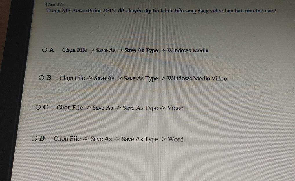 Trong MS PowerPoint 2013, để chuyền tập tin trình diễn sang dạng video bạn làm như thế nào?
A Chọn File -> Save As -> Save As Type -> Windows Media
B Chọn File -> Save As -> Save As Type -> Windows Media Video
C Chọn File -> Save As -> Save As Type -> Video
D Chọn File -> Save As -> Save As Type -> Word