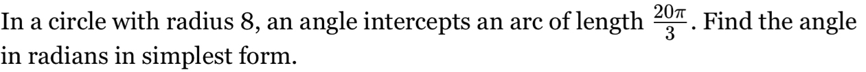 In a circle with radius 8, an angle intercepts an arc of length  20π /3 . Find the angle 
in radians in simplest form.