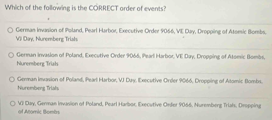 Which of the following is the CORRECT order of events?
German invasion of Poland, Pearl Harbor, Executive Order 9066, VE Day, Dropping of Atomic Bombs,
VJ Day, Nuremberg Trials
German invasion of Poland, Executive Order 9066, Pearl Harbor, VE Day, Dropping of Atomic Bombs,
Nuremberg Trials
German invasion of Poland, Pearl Harbor, VJ Day, Executive Order 9066, Dropping of Atomic Bombs.
Nuremberg Trials
VJ Day, German invasion of Poland, Pearl Harbor, Executive Order 9066, Nuremberg Trials. Dropping
of Atomic Bombs