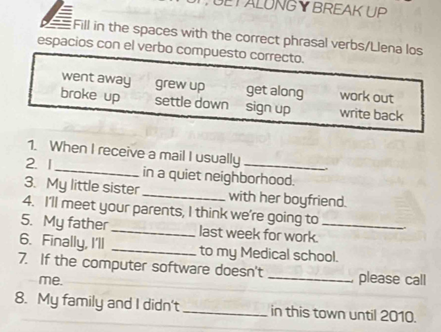 GETALUNGY BREAK UP
Fill in the spaces with the correct phrasal verbs/Llena los
espacios con el verbo compuesto correcto.
went away grew up get along work out
broke up settle down sign up write back
1. When I receive a mail I usually
.
2. 1_ in a quiet neighborhood.
3. My little sister _with her boyfriend.
4. I'll meet your parents, I think we're going to
5. My father _last week for work._
6. Finally, I'll _to my Medical school.
7. If the computer software doesn't
me. _ please call
8. My family and I didn't _in this town until 2010.