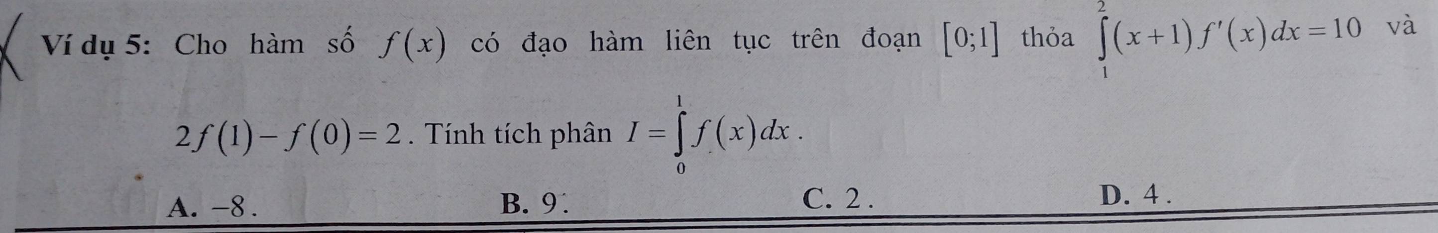 Ví dụ 5: Cho hàm số f(x) có đạo hàm liên tục trên đoạn [0;1] thỏa ∈tlimits _1^2(x+1)f'(x)dx=10 và
2f(1)-f(0)=2. Tính tích phân I=∈tlimits _0^1f(x)dx.
C. 2.
A. -8. B. 9 D. 4.