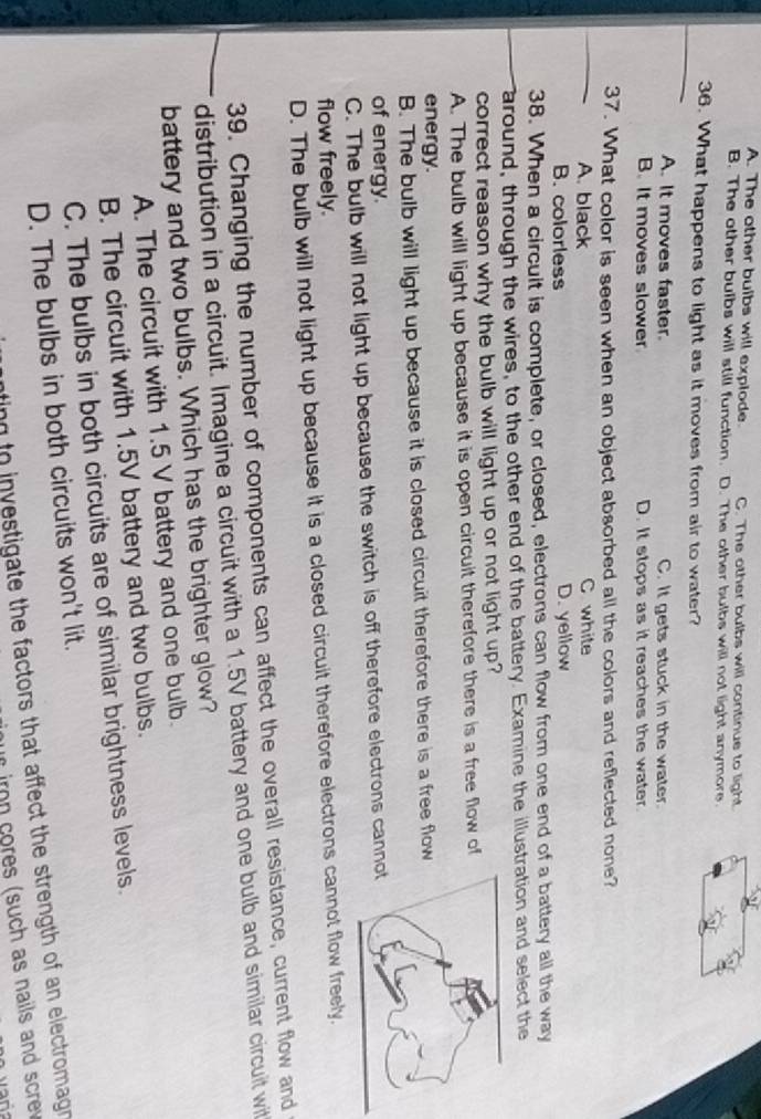 A. The other buibs will explode C. The other bulbs will continue to light
B. The other bulbs will still function. D. The other bulbs will not light anymore.
36. What happens to light as it moves from air to water?
A. It moves faster. C. It gets stuck in the water.
B. It moves slower D. It stops as it reaches the water.
37. What color is seen when an object absorbed all the colors and reflected none?
A. black C white
B. colorless D. yellow
38. When a circuit is complete, or closed, electrons can flow from one end of a battery all the way
around, through the wires, to the other end of the battery. Examine the illustration and select the
correct reason why the bulb will light up or not light up?
A. The bulb will light up because it is open circuit therefore there is a free flow of
energy.
B. The bulb will light up because it is closed circuit therefore there is a free flow
of energy.
C. The bulb will not light up because the switch is off therefore electrons cann
flow freely.
D. The bulb will not light up because it is a closed circuit therefore electrons cannot flow freely.
39. Changing the number of components can affect the overall resistance, current flow and
distribution in a circuit. Imagine a circuit with a 1.5V battery and one bulb and similar circuit wit
battery and two bulbs. Which has the brighter glow?
A. The circuit with 1.5 V battery and one bulb.
B. The circuit with 1.5V battery and two bulbs.
C. The bulbs in both circuits are of similar brightness levels.
D. The bulbs in both circuits won't lit.
ting to investigate the factors that affect the strength of an electromagn 
r iron cores (such as nails and screv