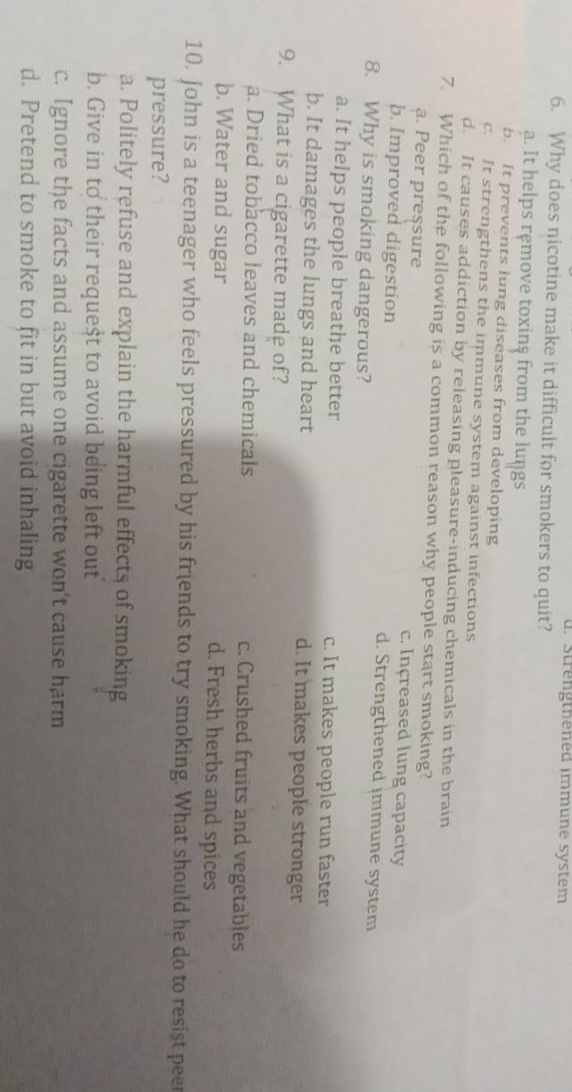 d. Strengthened immune system
6. Why does nicotine make it difficult for smokers to quit?
a. It helps remove toxins from the lungs
b. It prevents lung diseases from developing
c. It strengthens the immune system against infections
d. It causes addiction by releasing pleasure-inducing chemicals in the brain
7. Which of the following is a common reason why people start smoking?
ạ. Peer pressure c. Increased lung capacity
b. Improved digestion d. Strengthened immune system
8. Why is smoking dangerous?
a. It helps people breathe better c. It makes people run faster
b. It damages the lungs and heart d. It makes people stronger
9. What is a cigarette made of?
a. Dried tobacco leaves and chemicals c. Crushed fruits and vegetables
b. Water and sugar d. Fresh herbs and spices
10. John is a teenager who feels pressured by his friends to try smoking. What should he do to resist pee
pressure?
a. Politely refuse and explain the harmful effects of smoking
b. Give in to their request to avoid being left out
c. Ignore the facts and assume one cigarette won't cause harm
d. Pretend to smoke to fit in but avoid inhaling