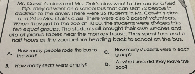 Mr. Corwin's class and Mrs. Oak's class went to the zoo for a field
trip. They all went on a school bus that can seat 72 people in
addition to the driver. There were 26 students in Mr. Corwin's class
and 24 in Mrs. Oak's class. There were also 8 parent volunteers.
When they got to the zoo at 10:00 , the students were divided into
ten equal groups. The students all brought their own lunches and
ate at picnic tables near the monkey house. They spent four and a
half hours at the zoo before heading back to school on the bus.
How many people rode the bus to C. How many students were in each
A. the zoo? group?
At what time did they leave the
B. How many seats were empty? D. zoo?