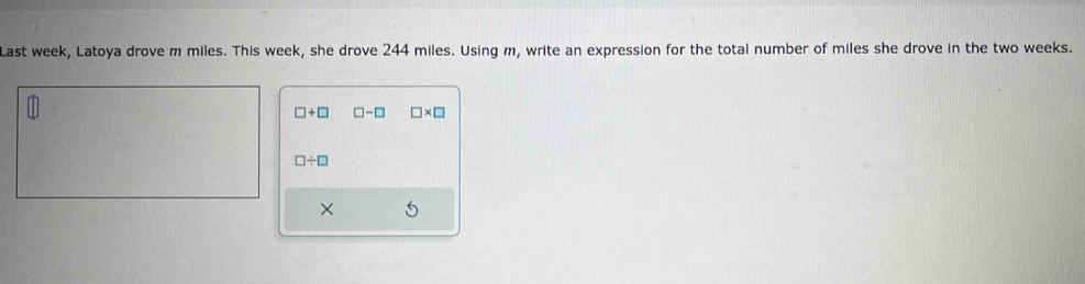 Last week, Latoya drove m miles. This week, she drove 244 miles. Using m, write an expression for the total number of miles she drove in the two weeks.
□ +□ □ -□ □ * □
□ / □
×