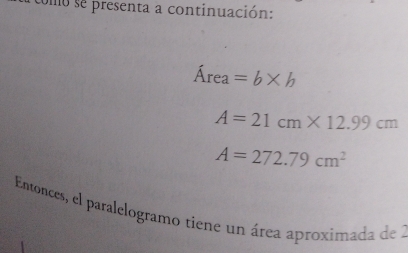 somo se presenta a continuación:
Área =b* b
A=21cm* 12.99cm
A=272.79cm^2
Entonces, el paralelogramo tiene un área aproximada de 1