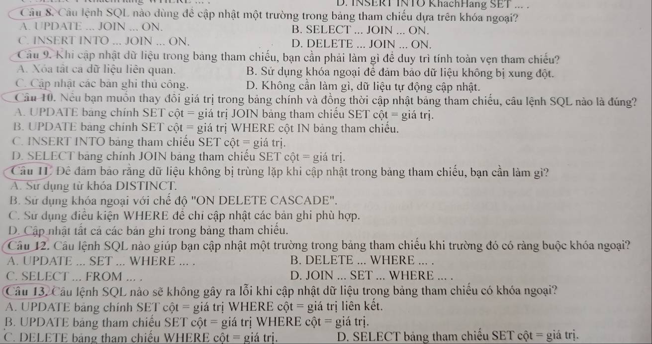 INSERT INTO KhachHang SET ... .
Câu 8 Câu lệnh SQL nào dùng để cập nhật một trường trong bảng tham chiếu dựa trên khóa ngoại?
A. UPDATE ... JOIN ... ON. B. SELECT ... JOIN ... ON.
C. INSERT INTO ... JOIN ... ON. D. DELETE ... JOIN ... ON.
Cầu 9. Khi cập nhật dữ liệu trong bảng tham chiếu, bạn cần phải làm gì để duy trì tính toàn vẹn tham chiếu?
A. Xóa tật ca dữ liệu liên quan. B. Sử dụng khóa ngoại để đám bảo dữ liệu không bị xung đột.
C. Cập nhật các bản ghi thủ công. D. Không cần làm gì, dữ liệu tự động cập nhật.
Câu 10. Nều bạn muồn thay đồi giá trị trong bảng chính và đồng thời cập nhật bảng tham chiếu, câu lệnh SQL nào là đúng?
A. UPDATE bang chính SET cột = giá trị JOIN bảng tham chiếu SET cột = giá trị.
B. UPDATE bảng chính SET cột = giá trị WHERE cột IN bảng tham chiếu.
C. INSERT INTO bảng tham chiếu SET cột = giá trị.
D. SELECT bảng chính JOIN bảng tham chiếu SET cột = giá trị.
Cầu IT Đê đảm bảo rằng dữ liệu không bị trùng lặp khi cập nhật trong bảng tham chiếu, bạn cần làm gì?
A. Sử dụng từ khóa DISTINCT.
B. Sử dụng khóa ngoại với chể độ 'ON DELETE CASCADE'.
C. Sử dụng điều kiện WHERE để chỉ cập nhật các bản ghi phù hợp.
D. Cập nhật tất cả các bản ghi trong bảng tham chiếu.
Câu 12. Câu lệnh SQL nào giúp bạn cập nhật một trường trong bảng tham chiếu khi trường đó có ràng buộc khóa ngoại?
A. UPDATE ... SET ... WHERE ... . B. DELETE ... WHERE ... .
C. SELECT ... FROM ... . D. JOIN ... SET ... WHERE ... .
Câu 13. Câu lệnh SQL nào sẽ không gây ra lỗi khi cập nhật dữ liệu trong bảng tham chiếu có khóa ngoại?
A. UPDATE bảng chính SET cột = giá trị WHERE cột = giá trị liên kết.
B. UPDATE bảng tham chiếu SET cột = giá trị WHERE cột = giá trị.
C. DELETE bảng tham chiếu WHERE cột = giá trị. D. SELECT bảng tham chiếu SET cột = giá trị.